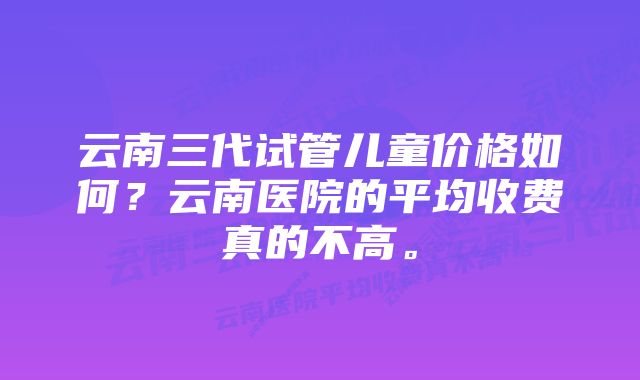 云南三代试管儿童价格如何？云南医院的平均收费真的不高。