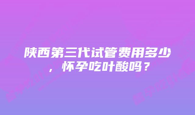 陕西第三代试管费用多少，怀孕吃叶酸吗？