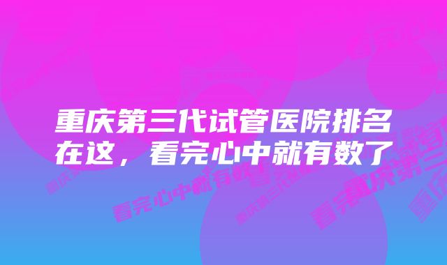 重庆第三代试管医院排名在这，看完心中就有数了