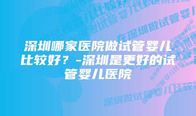 深圳哪家医院做试管婴儿比较好？-深圳是更好的试管婴儿医院