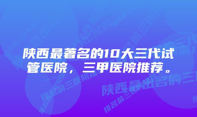 陕西最著名的10大三代试管医院，三甲医院推荐。