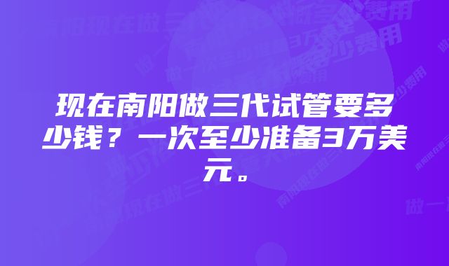 现在南阳做三代试管要多少钱？一次至少准备3万美元。