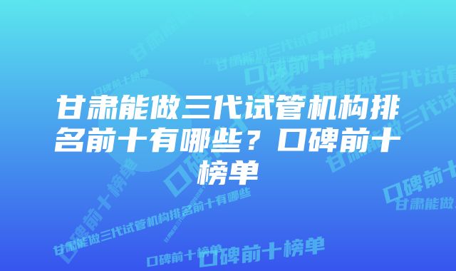 甘肃能做三代试管机构排名前十有哪些？口碑前十榜单