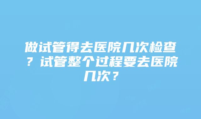 做试管得去医院几次检查？试管整个过程要去医院几次？