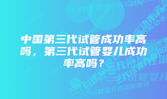 中国第三代试管成功率高吗，第三代试管婴儿成功率高吗？