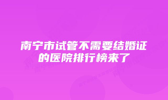 南宁市试管不需要结婚证的医院排行榜来了