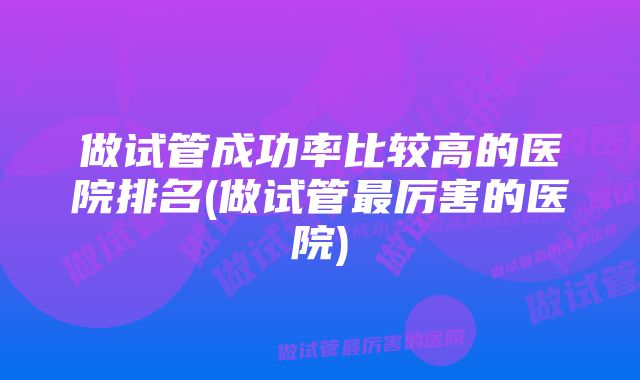 做试管成功率比较高的医院排名(做试管最厉害的医院)