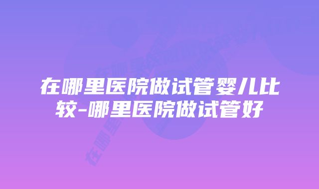 在哪里医院做试管婴儿比较-哪里医院做试管好