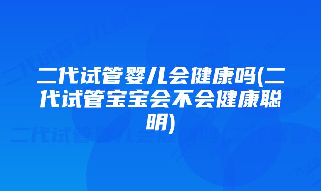 二代试管婴儿会健康吗(二代试管宝宝会不会健康聪明)