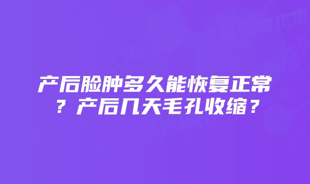 产后脸肿多久能恢复正常？产后几天毛孔收缩？