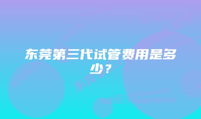 东莞第三代试管费用是多少？