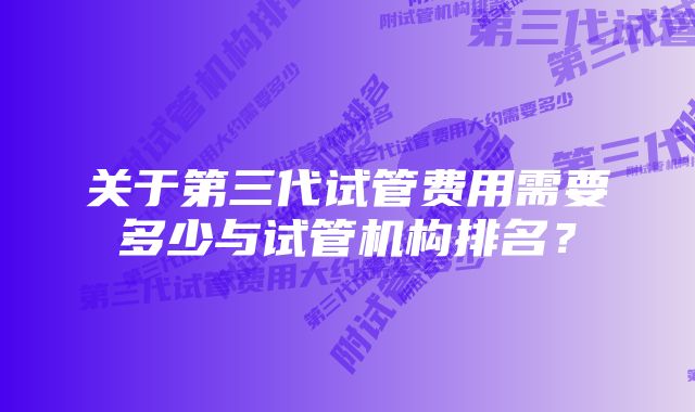 关于第三代试管费用需要多少与试管机构排名？