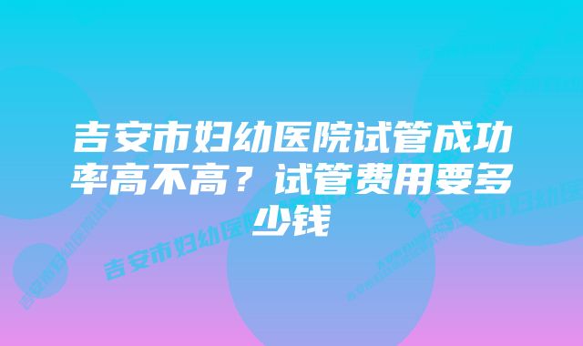 吉安市妇幼医院试管成功率高不高？试管费用要多少钱