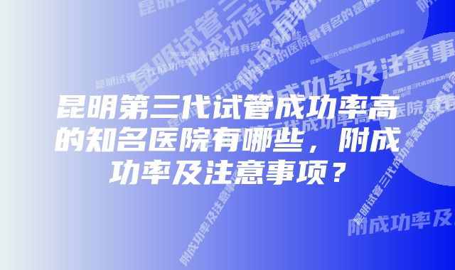 昆明第三代试管成功率高的知名医院有哪些，附成功率及注意事项？