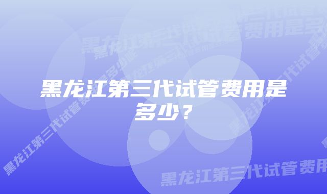 黑龙江第三代试管费用是多少？