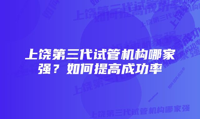 上饶第三代试管机构哪家强？如何提高成功率