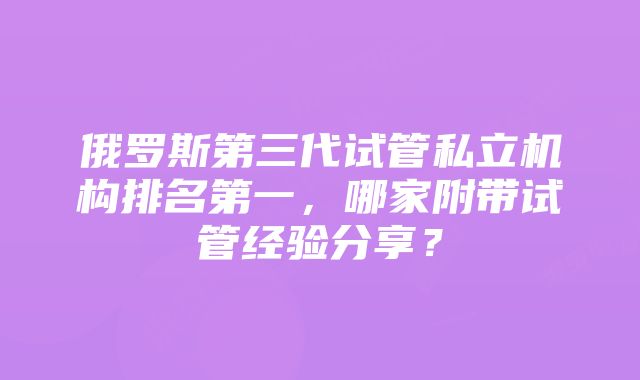 俄罗斯第三代试管私立机构排名第一，哪家附带试管经验分享？