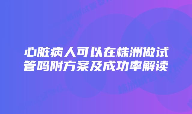 心脏病人可以在株洲做试管吗附方案及成功率解读