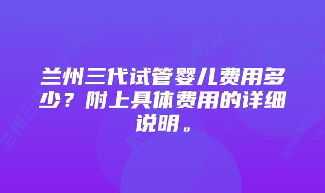 兰州三代试管婴儿费用多少？附上具体费用的详细说明。