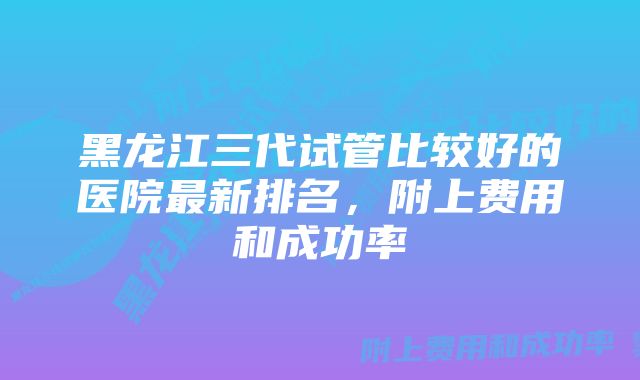 黑龙江三代试管比较好的医院最新排名，附上费用和成功率