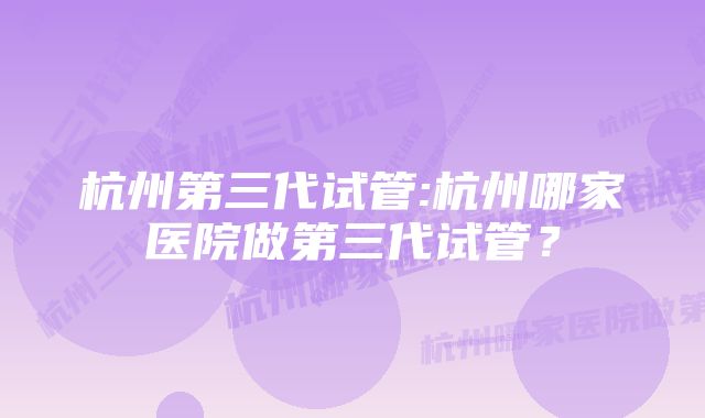 杭州第三代试管:杭州哪家医院做第三代试管？