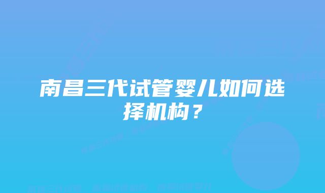 南昌三代试管婴儿如何选择机构？