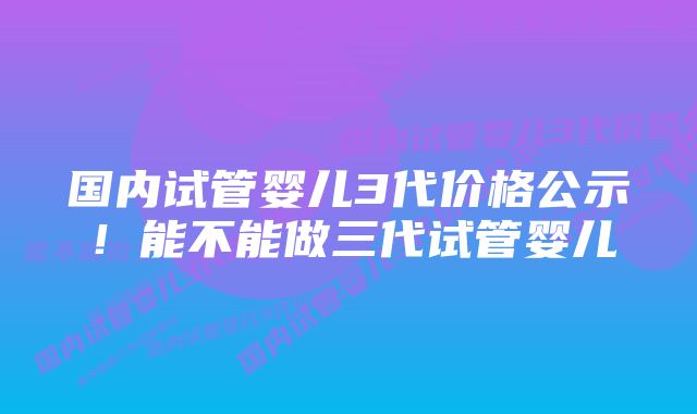 国内试管婴儿3代价格公示！能不能做三代试管婴儿