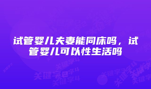 试管婴儿夫妻能同床吗，试管婴儿可以性生活吗