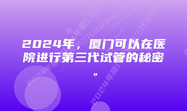 2024年，厦门可以在医院进行第三代试管的秘密。