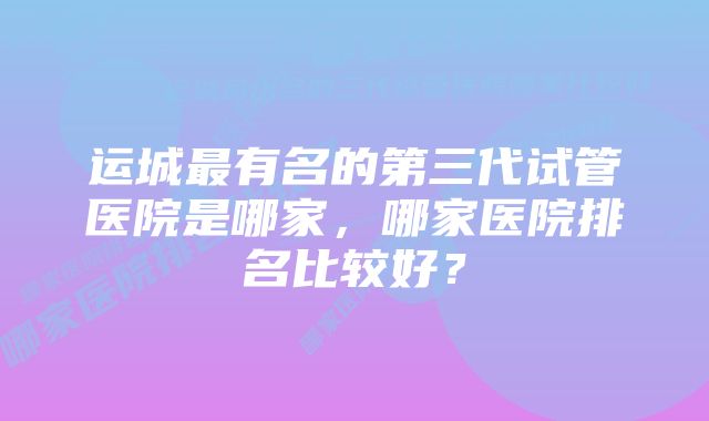 运城最有名的第三代试管医院是哪家，哪家医院排名比较好？