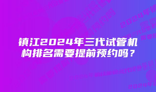 镇江2024年三代试管机构排名需要提前预约吗？