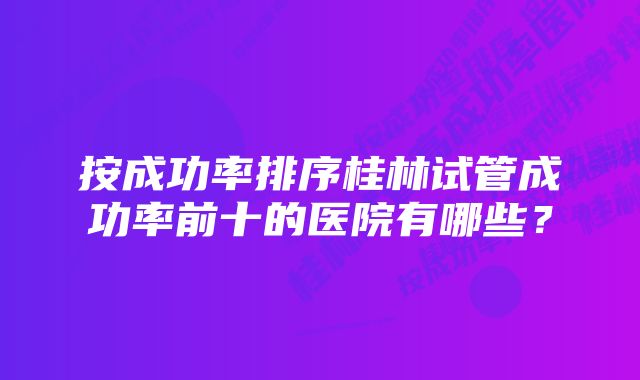 按成功率排序桂林试管成功率前十的医院有哪些？