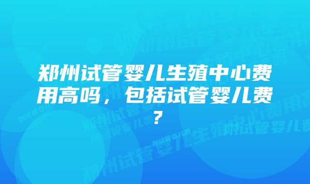 郑州试管婴儿生殖中心费用高吗，包括试管婴儿费？