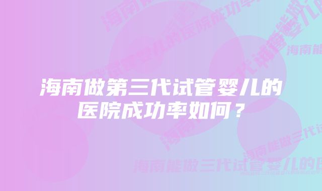 海南做第三代试管婴儿的医院成功率如何？