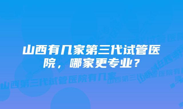 山西有几家第三代试管医院，哪家更专业？