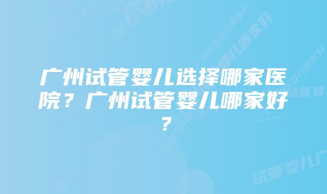 广州试管婴儿选择哪家医院？广州试管婴儿哪家好？