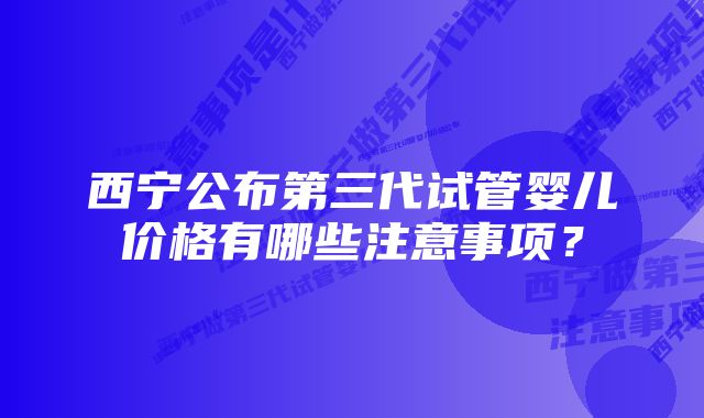 西宁公布第三代试管婴儿价格有哪些注意事项？