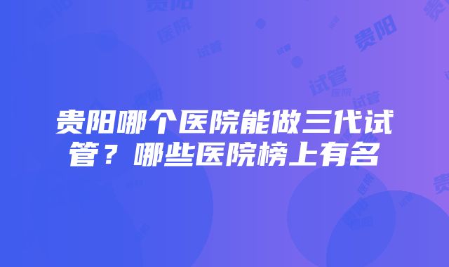 贵阳哪个医院能做三代试管？哪些医院榜上有名