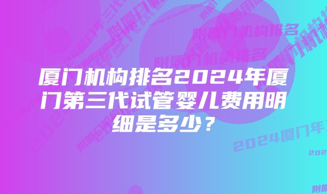 厦门机构排名2024年厦门第三代试管婴儿费用明细是多少？