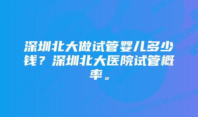 深圳北大做试管婴儿多少钱？深圳北大医院试管概率。