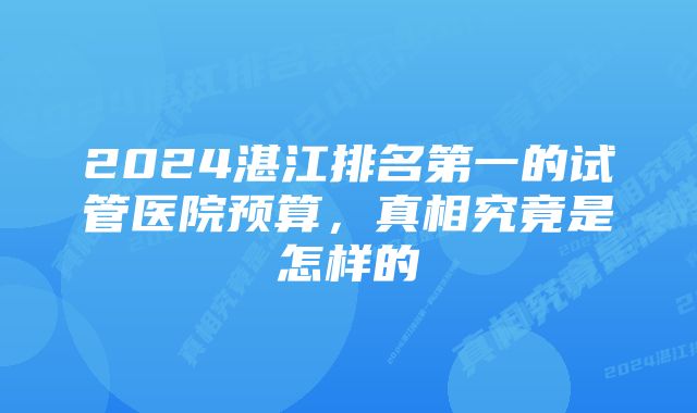 2024湛江排名第一的试管医院预算，真相究竟是怎样的