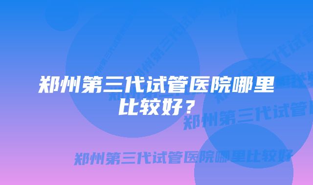 郑州第三代试管医院哪里比较好？