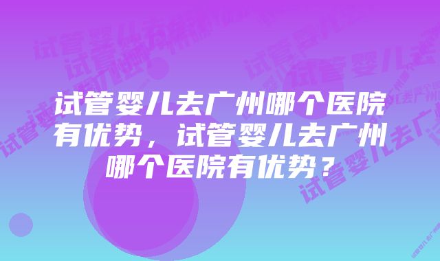 试管婴儿去广州哪个医院有优势，试管婴儿去广州哪个医院有优势？