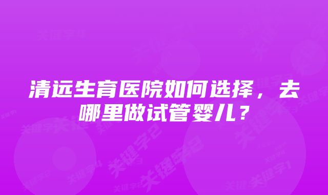 清远生育医院如何选择，去哪里做试管婴儿？