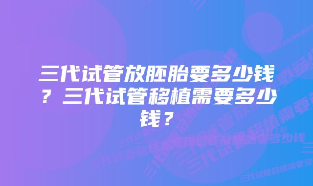 三代试管放胚胎要多少钱？三代试管移植需要多少钱？