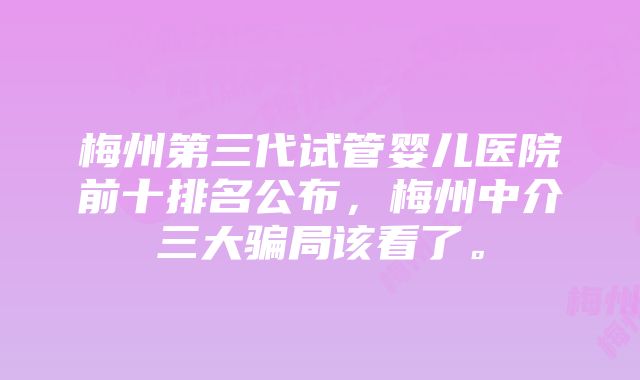 梅州第三代试管婴儿医院前十排名公布，梅州中介三大骗局该看了。