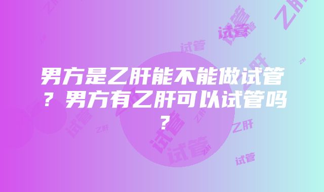 男方是乙肝能不能做试管？男方有乙肝可以试管吗？