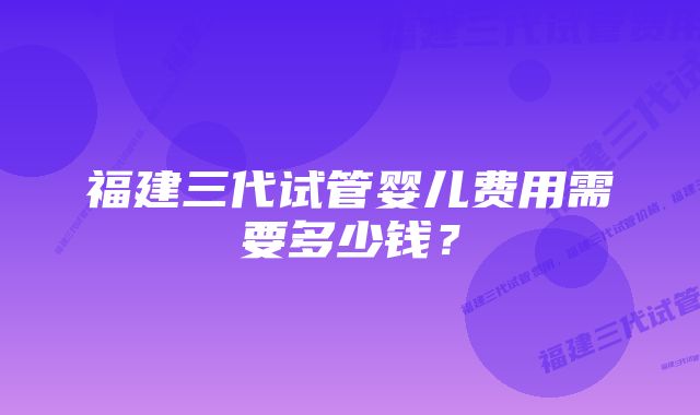 福建三代试管婴儿费用需要多少钱？