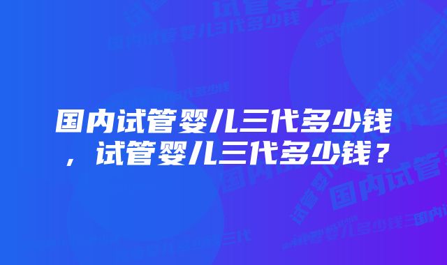 国内试管婴儿三代多少钱，试管婴儿三代多少钱？