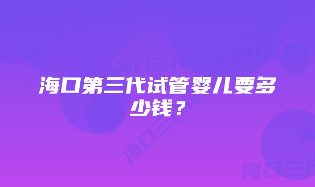 海口第三代试管婴儿要多少钱？